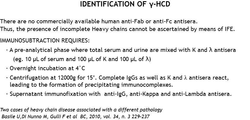 IDENTIFICATION OF γ-HCD There are no commercially available human anti-Fab or anti-Fc antisera. Thus, the presence of incomplete Heavy chains cannot be ascertained by means of IFE. IMMUNOSUBTRACTION REQUIRES:
· A pre-analytical phase where total serum and urine are mixed with K and λ antisera (eg. 10 μL of serum and 100 μL of K and 100 μL of λ)
· Overnight incubation at 4°C · Centrifugation at 12000g for 15’. Complete IgGs as well as K and λ antisera react, leading to the formation of precipitating immunocomplexes.
· Supernatant immunofixation with anti-IgG, anti-Kappa and anti-Lambda antisera. Two cases of heavy chain disease associated with a different pathology Basile U,Di Nunno M, Gulli F et al BC, 2010, vol. 34, n. 3 229-237