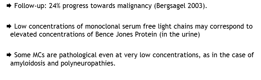 Æ Follow-up: 24% progress towards malignancy (Bergsagel 2003). Æ Low concentrations of monoclonal serum free light chains may correspond to elevated concentrations of Bence Jones Protein (in the urine) Æ Some MCs are pathological even at very low concentrations, as in the case of amyloidosis and polyneuropathies.