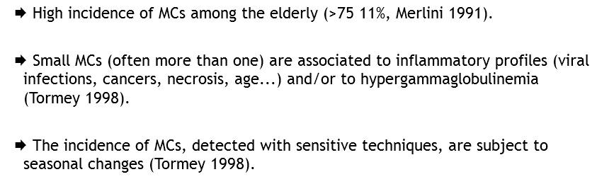 Æ High incidence of MCs among the elderly (>75 11%, Merlini 1991). Æ Small MCs (often more than one) are associated to inflammatory profiles (viral infections, cancers, necrosis, age...) and/or to hypergammaglobulinemia (Tormey 1998). Æ The incidence of MCs, detected with sensitive techniques, are subject to seasonal changes (Tormey 1998).