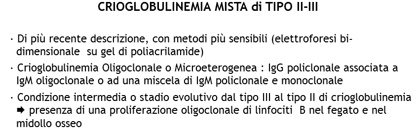 CRIOGLOBULINEMIA MISTA di TIPO II-III · Di più recente descrizione, con metodi più sensibili (elettroforesi bi-dimensionale su gel di poliacrilamide)
· Crioglobulinemia Oligoclonale o Microeterogenea : IgG policlonale associata a IgM oligoclonale o ad una miscela di IgM policlonale e monoclonale
· Condizione intermedia o stadio evolutivo dal tipo III al tipo II di crioglobulinemia Æ presenza di una proliferazione oligoclonale di linfociti B nel fegato e nel midollo osseo